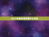 2022年属龙适合戴什么吊坠，属龙适合佩戴什么手链