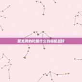属龙男的和属什么的相配最好，男龙配个什么属相相配最好