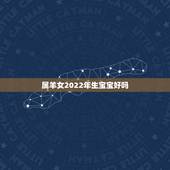 属羊女2022年生宝宝好吗，2022年出生的虎宝宝几月更好