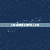2023年结婚亲属犯什么属相，2023年结婚忌什么属相赢送？