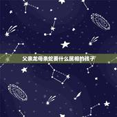 父亲龙母亲蛇要什么属相的孩子，爸爸属蛇妈妈属虎孩子属龙好吗麻烦告诉我