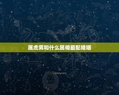 属虎男和什么属相最配婚姻 属虎男的最佳配偶属相