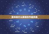 属羊和什么属相合作最完美，属羊的和什么属相相配最好