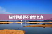 结婚算卦算不合怎么办，结婚算命合不合可信吗？