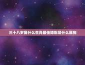 三十八岁属什么生肖最佳婚配是什么属相，属羊的今年多大 和什么属相最配