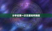 分手后第一次见面如何挽回，女朋友坚决分手后，我挽回后的第一次见面怎么办