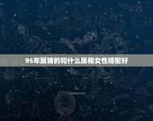 95年属猪的和什么属相女性婚配好，95年属猪的和什么属相最配
