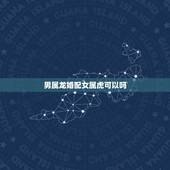 男属龙婚配女属虎可以吗，属龙和属虎的相配吗属虎的男属龙的女相配吗？