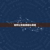 如何让双鱼男回心转意，怎样才能让双鱼男回心转意？