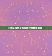 什么属相的天蝎座男对感情执着专一，天蝎座男生爱吃醋对爱情执着，天蝎座男