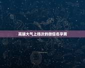 高端大气上档次的微信名字男，男生起什么微信名字好听