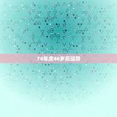74年虎46岁后运势，74年属虎男2021年运势及运程每月运程五月运气