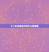 十二生肖属猪女和什么属相配，属猪的女生和什么属相最配