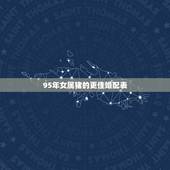 95年女属猪的更佳婚配表，95女属猪的属相婚配表