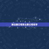 新注册公司怎么取公司名字，给新注册公司取个好听又吉利的名字