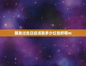 朋友过生日应该发多少红包好呢m，朋友过生日发红包，发多少好呢？