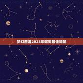 梦幻西游2023年蛇男最佳婚配，2019年属相蛇婚配最佳属相是什么属相