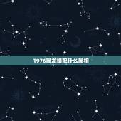1976属龙婚配什么属相，1976年属龙和什么属相最配能相守一辈子呢？
