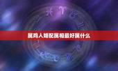 属鸡人婚配属相最好属什么，属鸡人和什么属相最配，属鸡的最佳配偶