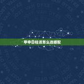 甲申日柱该怎么选婚配，八字合婚生辰八字配对是怎么配的呢