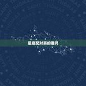 星座配对真的准吗，星座配对真的准吗？