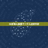 50岁男人离婚了一个人过好不好，50岁以后离婚的夫妻，两人的晚年就会过
