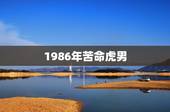 1986年苦命虎男，1986年属虎的人什么命？哪个月好？