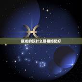 属龙的跟什么属相婚配好，生肖龙跟什么最配，属龙的属相婚配表