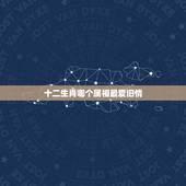 十二生肖哪个属相最爱旧情，十二生肖中，哪个生肖女生最喜欢翻旧账？