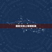 属蛇女的上等婚配表，生肖蛇跟什么最配，属蛇的属相婚配表