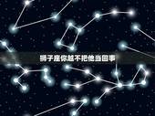 狮子座你越不把他当回事，为什么狮子座男友越哄他越不想理我？