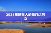 2021年属猴人的每月运势女，属猴人2021年运势运程每月运程