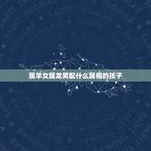 属羊女属龙男配什么属相的孩子，男属龙和女属羊配吗