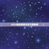 2022微信昵称女生气质唯美，更好听的微信昵称女生版2021