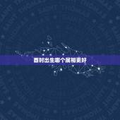 酉时出生哪个属相更好，酉时5点35分出生是头生吗