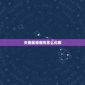 夫妻属相相克怎么化解，属相相冲相克一览表