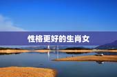 性格更好的生肖女，脾气最不好惹的生肖女