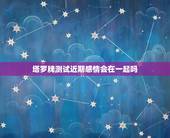 塔罗牌测试近期感情会在一起吗，塔罗牌测试：这段感情还能撑多久