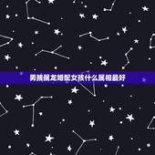 男孩属龙婚配女孩什么属相最好，属相龙男生和什么属相的女生最配？