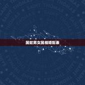 属蛇男女属相婚配表，属蛇的属相婚配表