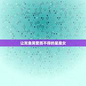 让双鱼男爱而不得的星座女，让双鱼男唯一珍惜的星座女