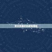 男女孩最好的属相婚配，最佳婚配属相