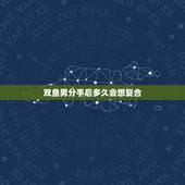 双鱼男分手后多久会想复合，双鱼男分手后多久会后悔？