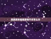 跟男朋友爸爸属相不合怎么办，我和男朋友属相不合怎么办？我们真的不想分开