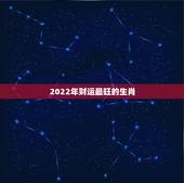 2022年财运最旺的生肖，2022年哪几个生肖财运好