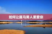如何让属马男人更爱你，怎样与属马的男人相处
