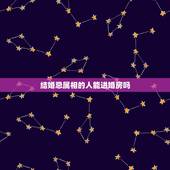 结婚忌属相的人能进婚房吗，结婚送亲的人有被忌讳的属相，被忌讳的属相还必