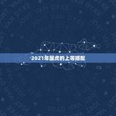 2021年属虎的上等婚配，属虎和什么属相最配