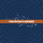 96鼠女和98虎什么时候结婚好，96年的男鼠和98年的女虎2022年几