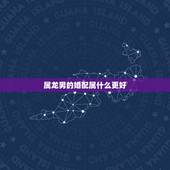 属龙男的婚配属什么更好，男生属龙更佳配偶属相